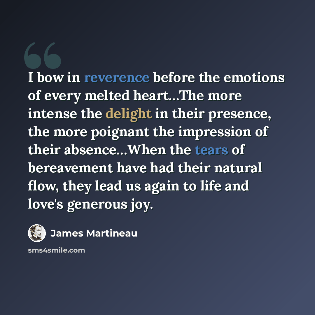 “I bow in reverence before the emotions of every melted heart…The more intense the delight in their presence, the more poignant the impression of their absence…When the tears of bereavement have had their natural flow, they lead us again to life and love's generous joy.” quote by James Martineau