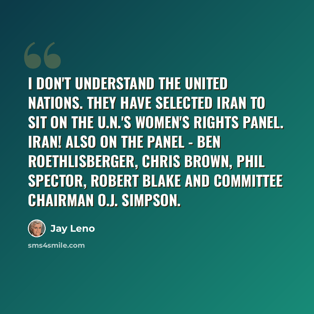 “I don't understand the United Nations. They have selected Iran to sit on the U.N.'s women's rights panel. Iran! Also on the panel - Ben Roethlisberger, Chris Brown, Phil Spector, Robert Blake and committee chairman O.J. Simpson.” quote by Jay Leno