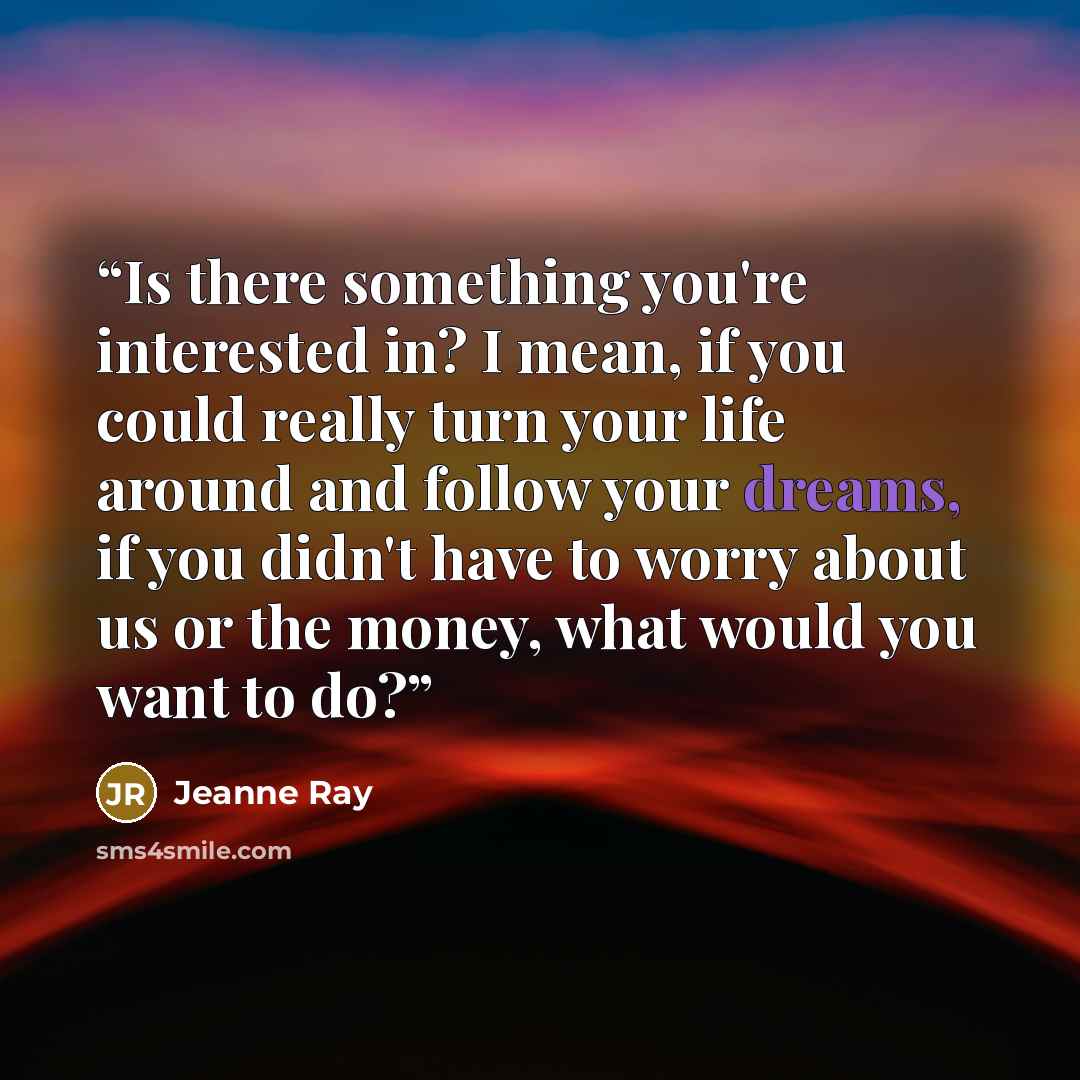 “Is there something you're interested in? I mean, if you could really turn your life around and follow your dreams, if you didn't have to worry about us or the money, what would you want to do?” quote by Jeanne Ray