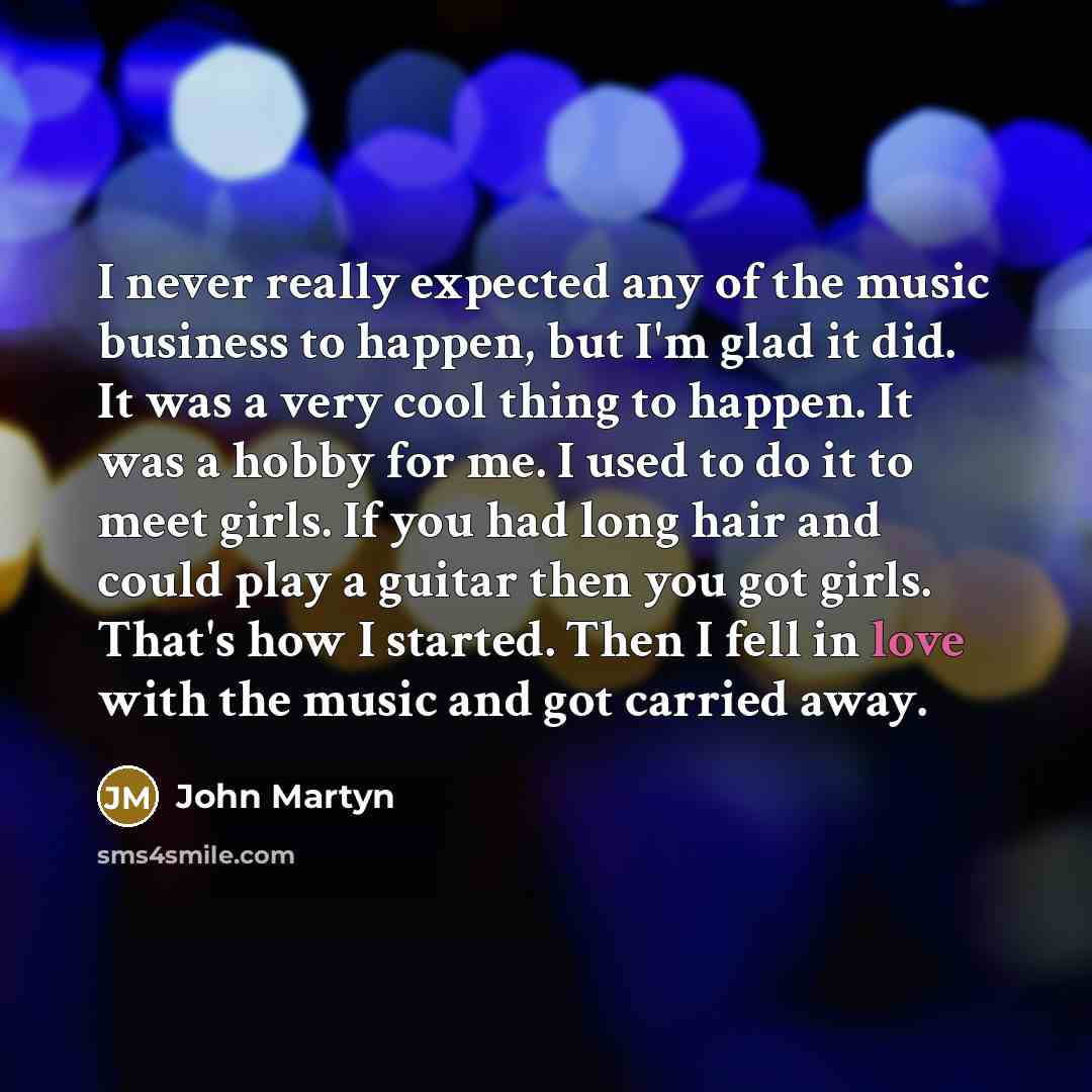 “I never really expected any of the music business to happen, but I'm glad it did. It was a very cool thing to happen. It was a hobby for me. I used to do it to meet girls. If you had long hair and could play a guitar then you got girls. That's how I started. Then I fell in love with the music and…” quote by John Martyn