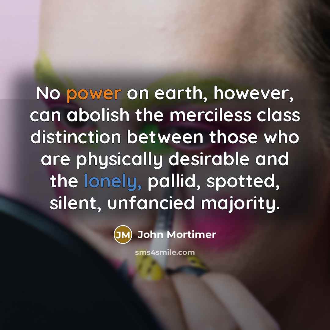 “No power on earth, however, can abolish the merciless class distinction between those who are physically desirable and the lonely, pallid, spotted, silent, unfancied majority.” quote by John Mortimer