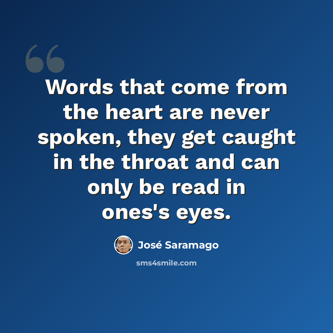 “Words that come from the heart are never spoken, they get caught in the throat and can only be read in ones's eyes.” quote by Jose Saramago