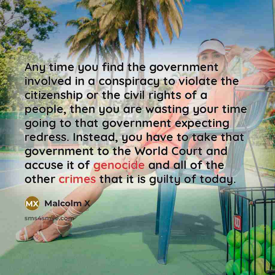 “Any time you find the government involved in a conspiracy to violate the citizenship or the civil rights of a people, then you are wasting your time going to that government expecting redress. Instead, you have to take that government to the World Court and accuse it of genocide and all of the…” quote by Malcolm X