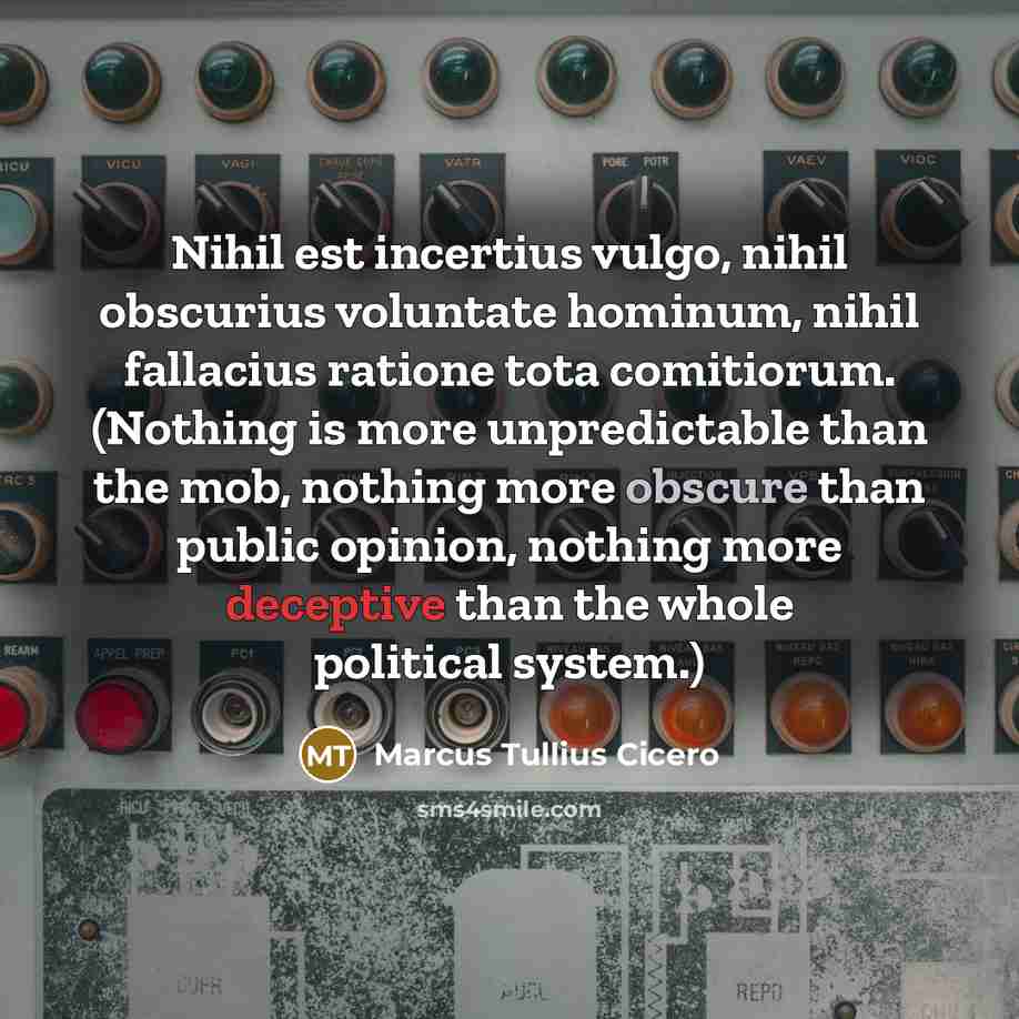“Nihil est incertius vulgo, nihil obscurius voluntate hominum, nihil fallacius ratione tota comitiorum. (Nothing is more unpredictable than the mob, nothing more obscure than public opinion, nothing more deceptive than the whole political system.)” quote by Marcus Tullius Cicero