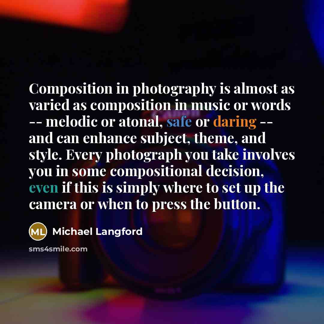 “Composition in photography is almost as varied as composition in music or words -- melodic or atonal, safe or daring -- and can enhance subject, theme, and style. Every photograph you take involves you in some compositional decision, even if this is simply where to set up the camera or when to…” quote by Michael Langford