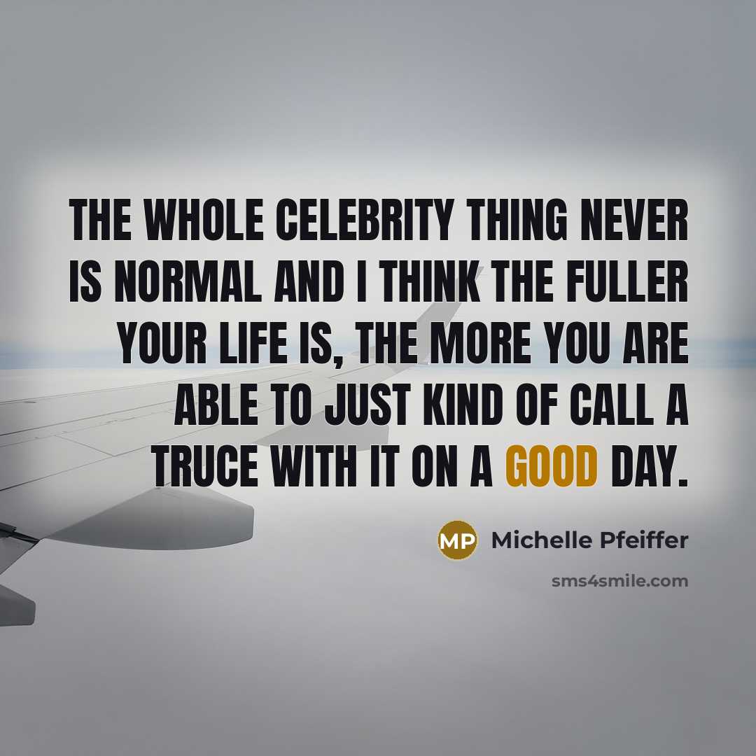 “The whole celebrity thing never is normal and I think the fuller your life is, the more you are able to just kind of call a truce with it on a good day.” quote by Michelle Pfeiffer