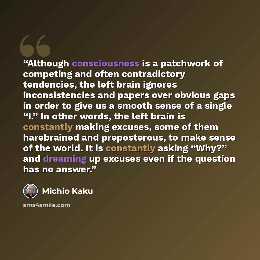 “Although consciousness is a patchwork of competing and often contradictory tendencies, the left brain ignores inconsistencies and papers over obvious gaps in order to give us a smooth sense of a single “I.” In other words, the left brain is constantly making excuses, some of them harebrained and…” quote by Michio Kaku