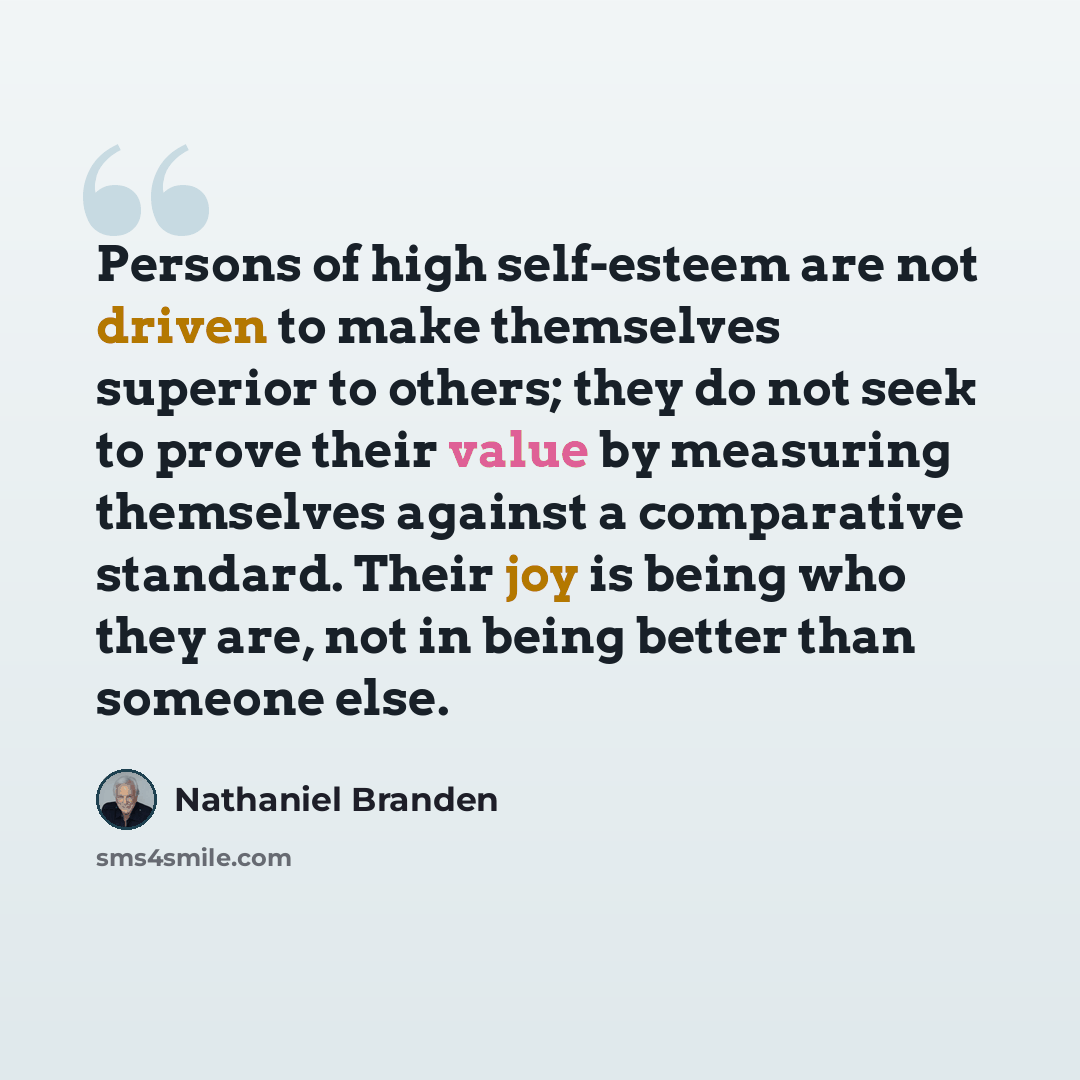 “Persons of high self-esteem are not driven to make themselves superior to others; they do not seek to prove their value by measuring themselves against a comparative standard. Their joy is being who they are, not in being better than someone else.” quote by Nathaniel Branden