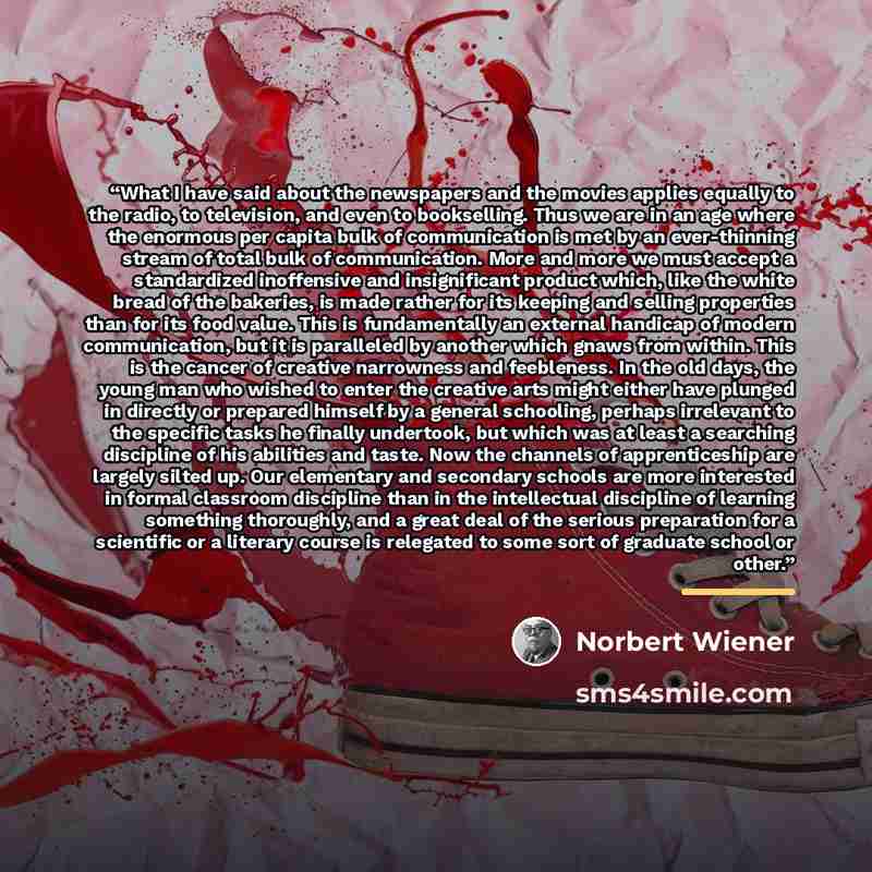 “What I have said about the newspapers and the movies applies equally to the radio, to television, and even to bookselling. Thus we are in an age where the enormous per capita bulk of communication is met by an ever-thinning stream of total bulk of communication. More and more we must accept a…” quote by Norbert Wiener