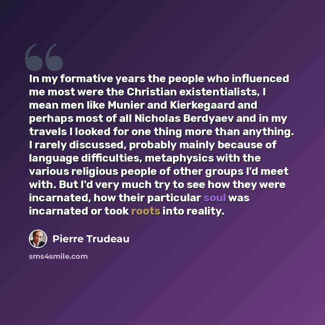 “In my formative years the people who influenced me most were the Christian existentialists, I mean men like Munier and Kierkegaard and perhaps most of all Nicholas Berdyaev and in my travels I looked for one thing more than anything. I rarely discussed, probably mainly because of language…” quote by Pierre Trudeau