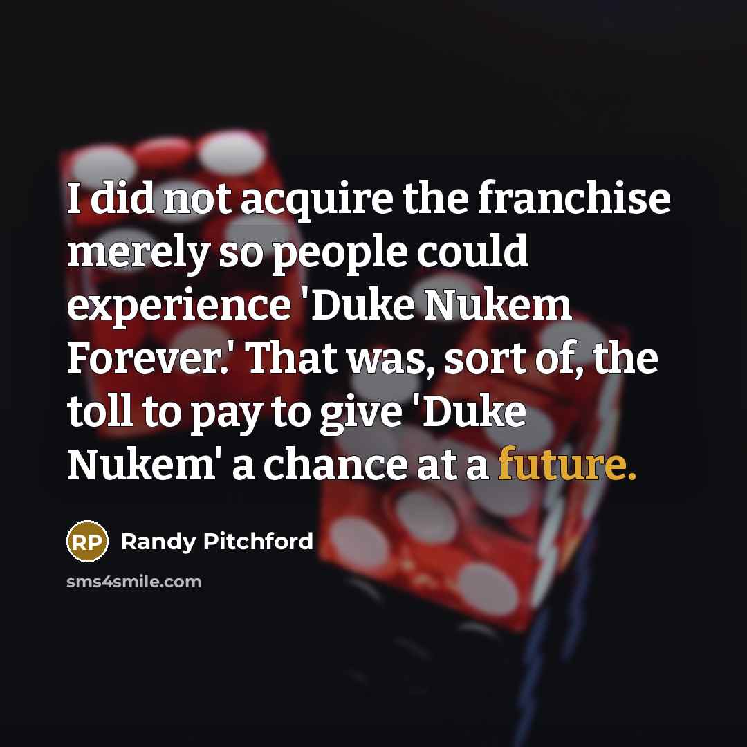 “I did not acquire the franchise merely so people could experience 'Duke Nukem Forever.' That was, sort of, the toll to pay to give 'Duke Nukem' a chance at a future.” quote by Randy Pitchford