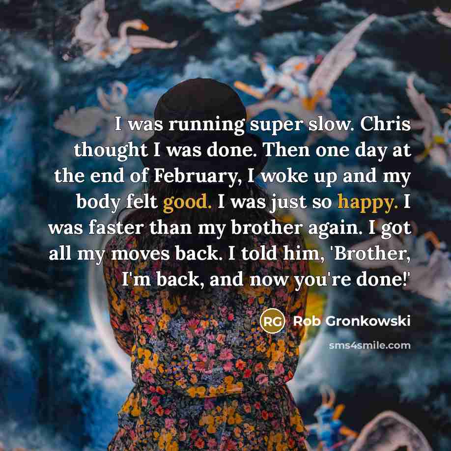 “I was running super slow. Chris thought I was done. Then one day at the end of February, I woke up and my body felt good. I was just so happy. I was faster than my brother again. I got all my moves back. I told him, 'Brother, I'm back, and now you're done!'” quote by Rob Gronkowski