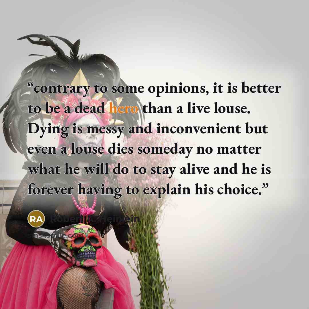 “contrary to some opinions, it is better to be a dead hero than a live louse. Dying is messy and inconvenient but even a louse dies someday no matter what he will do to stay alive and he is forever having to explain his choice.” quote by Robert A. Heinlein