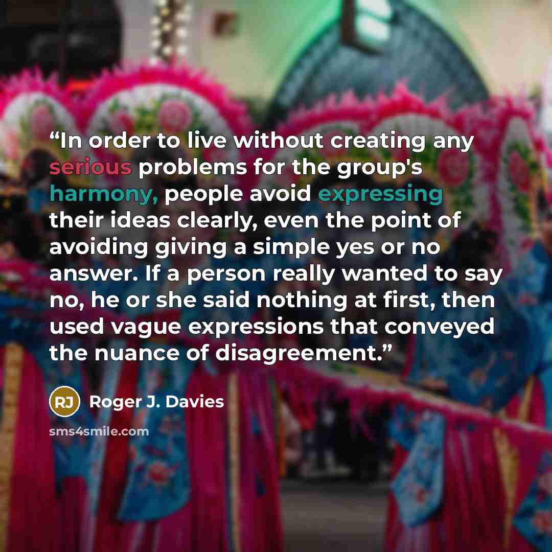 “In order to live without creating any serious problems for the group's harmony, people avoid expressing their ideas clearly, even the point of avoiding giving a simple yes or no answer. If a person really wanted to say no, he or she said nothing at first, then used vague expressions that conveyed…” quote by Roger J. Davies