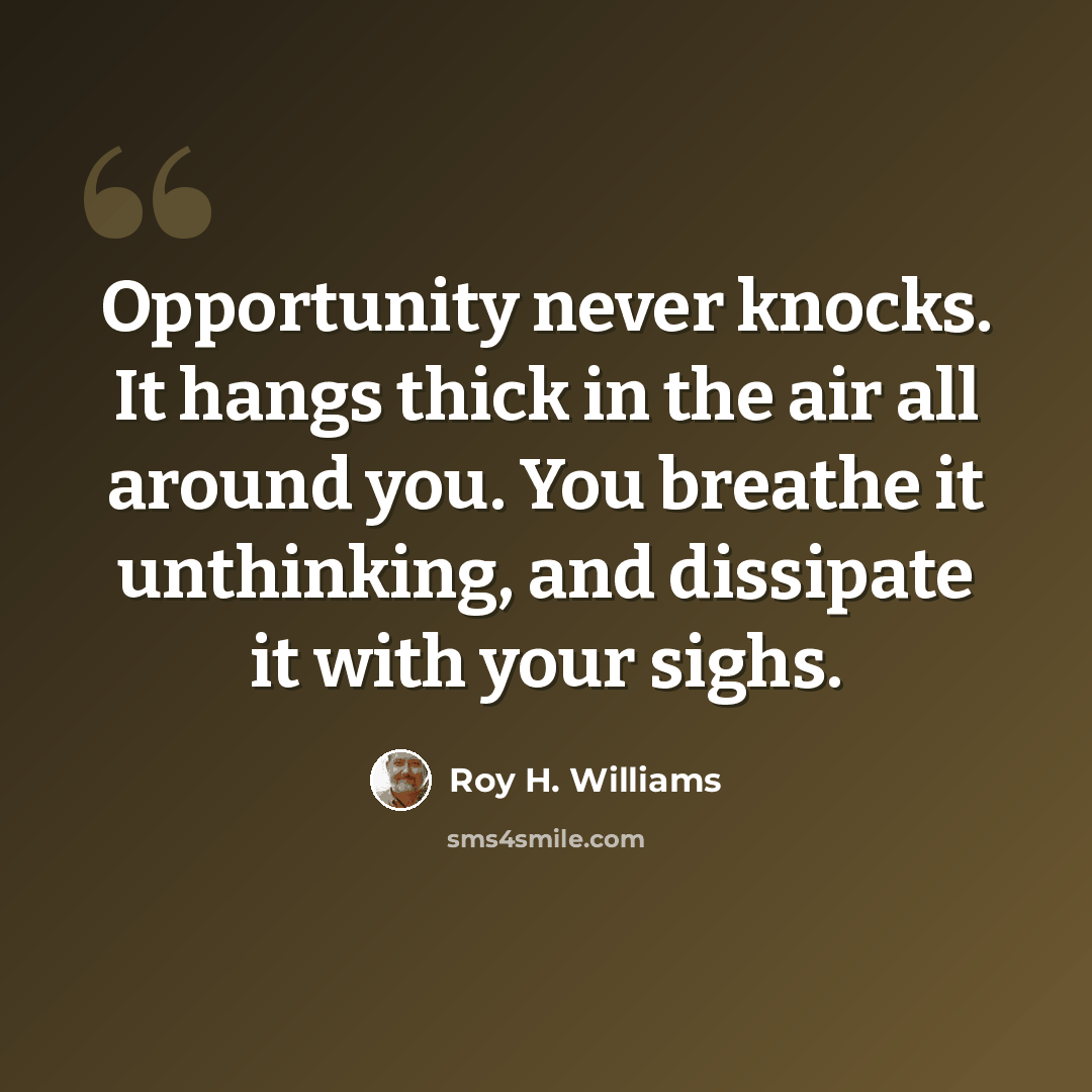 “Opportunity never knocks. It hangs thick in the air all around you. You breathe it unthinking, and dissipate it with your sighs.” quote by Roy H. Williams