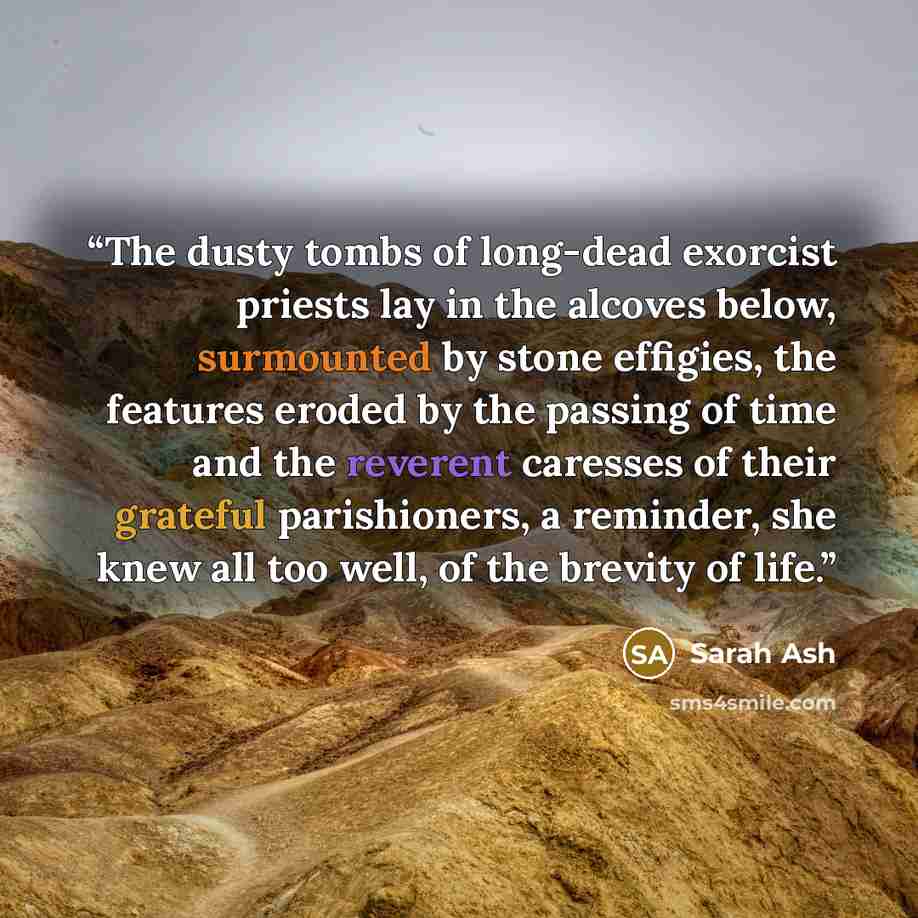 “The dusty tombs of long-dead exorcist priests lay in the alcoves below, surmounted by stone effigies, the features eroded by the passing of time and the reverent caresses of their grateful parishioners, a reminder, she knew all too well, of the brevity of life.” quote by Sarah Ash