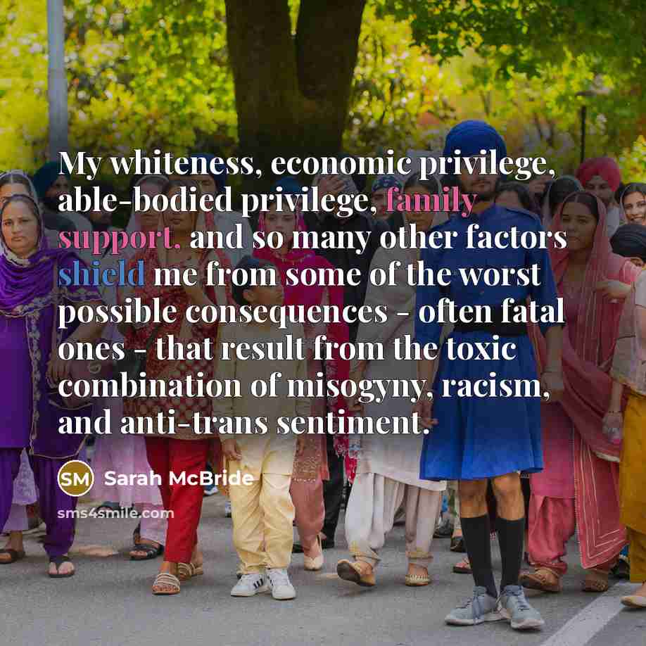 “My whiteness, economic privilege, able-bodied privilege, family support, and so many other factors shield me from some of the worst possible consequences - often fatal ones - that result from the toxic combination of misogyny, racism, and anti-trans sentiment.” quote by Sarah McBride