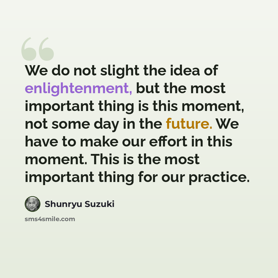 “We do not slight the idea of enlightenment, but the most important thing is this moment, not some day in the future. We have to make our effort in this moment. This is the most important thing for our practice.” quote by Shunryu Suzuki