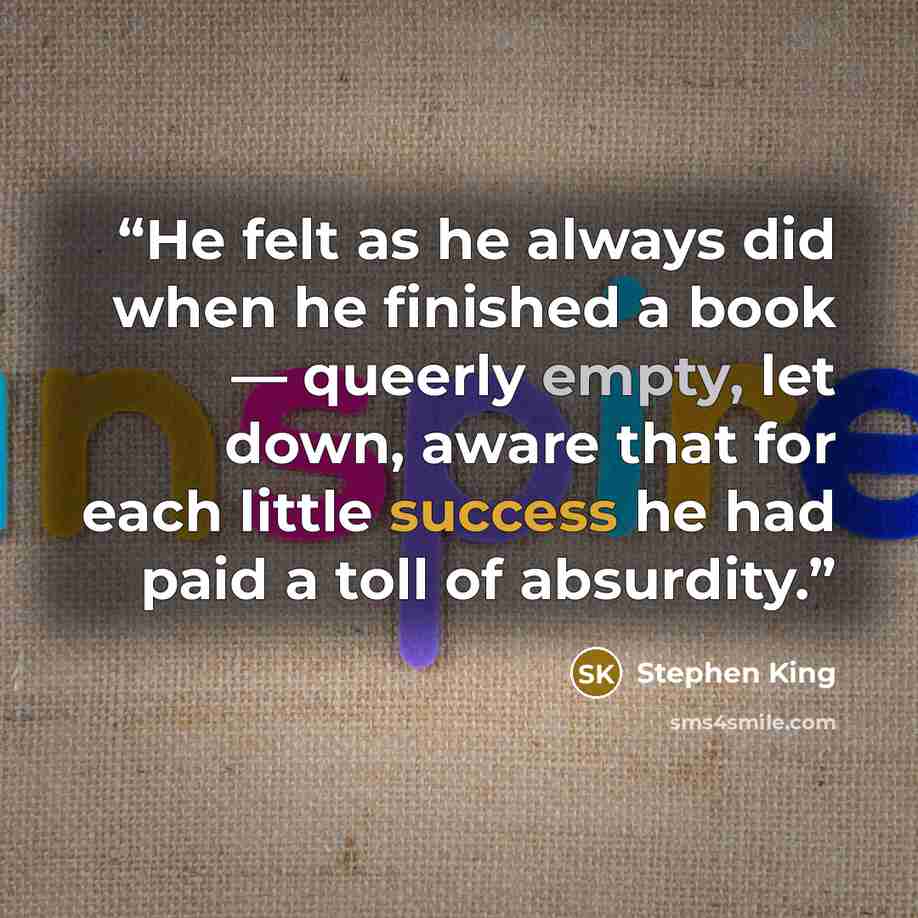 “He felt as he always did when he finished a book — queerly empty, let down, aware that for each little success he had paid a toll of absurdity.” quote by Stephen King