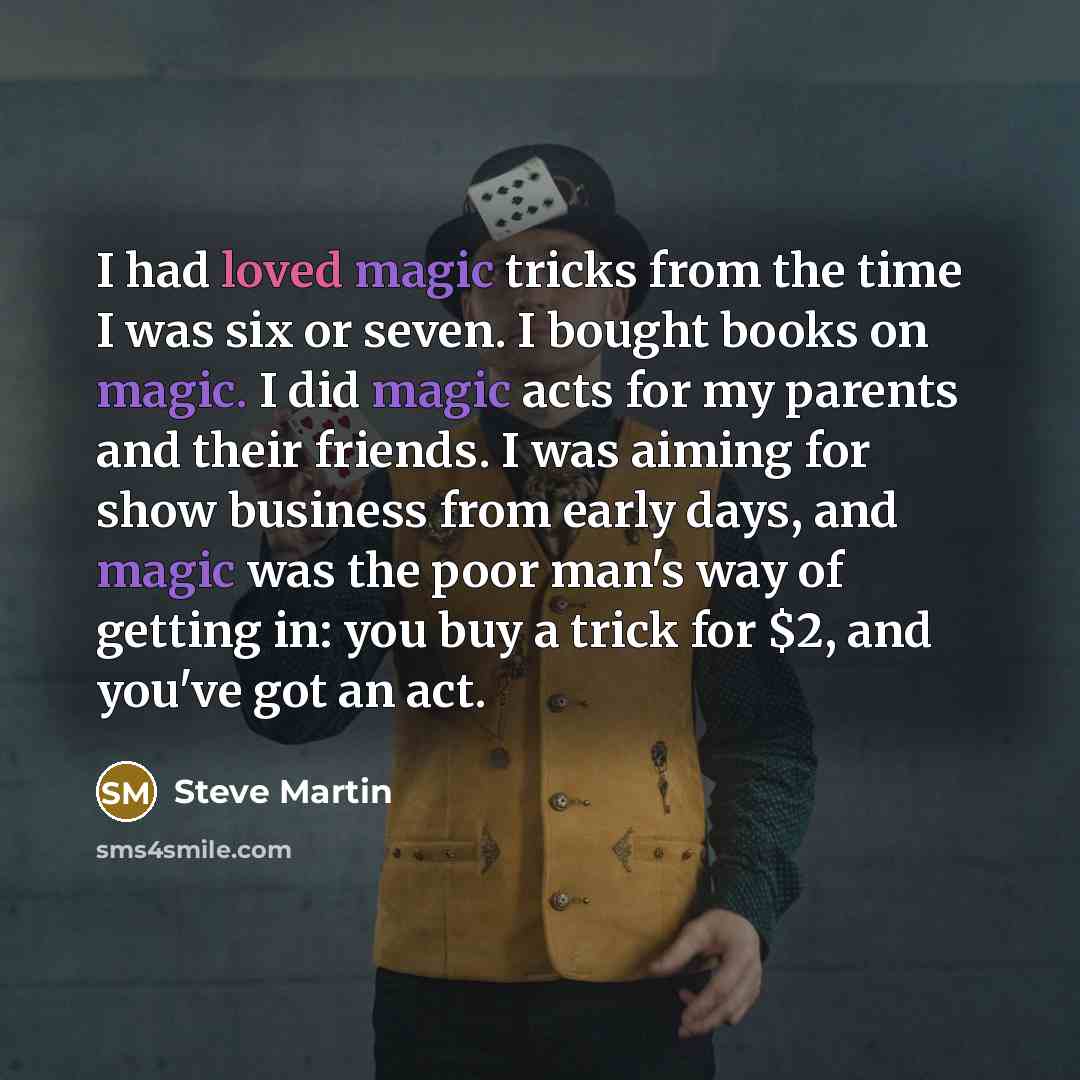 “I had loved magic tricks from the time I was six or seven. I bought books on magic. I did magic acts for my parents and their friends. I was aiming for show business from early days, and magic was the poor man's way of getting in: you buy a trick for $2, and you've got an act.” quote by Steve Martin