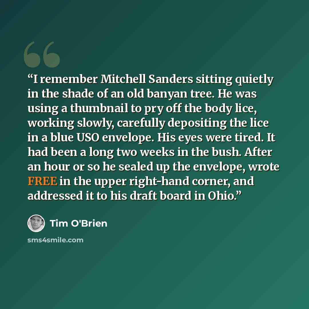“I remember Mitchell Sanders sitting quietly in the shade of an old banyan tree. He was using a thumbnail to pry off the body lice, working slowly, carefully depositing the lice in a blue USO envelope. His eyes were tired. It had been a long two weeks in the bush. After an hour or so he sealed up…” quote by Tim O'Brien