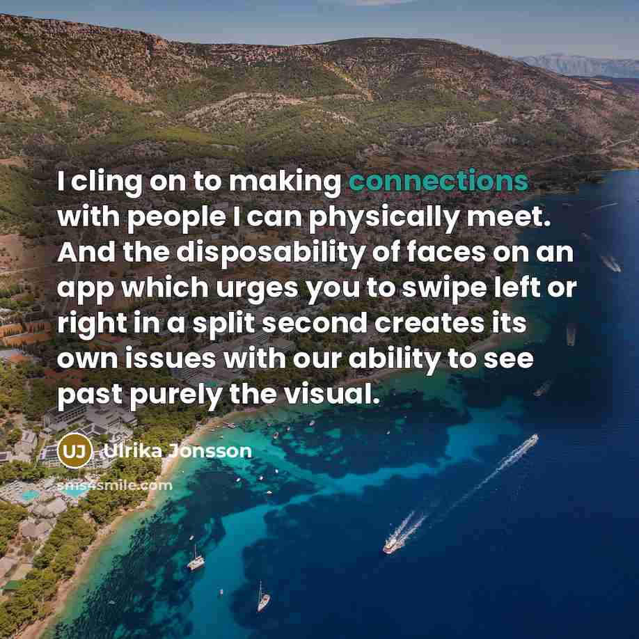 “I cling on to making connections with people I can physically meet. And the disposability of faces on an app which urges you to swipe left or right in a split second creates its own issues with our ability to see past purely the visual.” quote by Ulrika Jonsson
