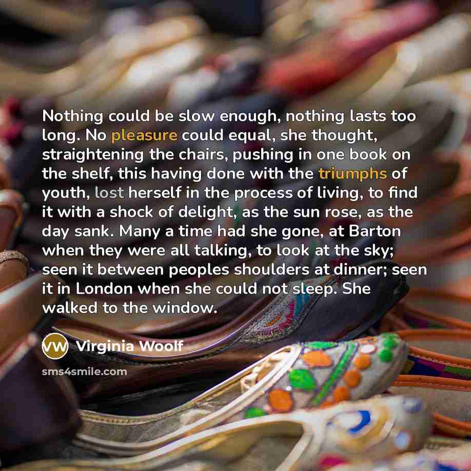 “Nothing could be slow enough, nothing lasts too long. No pleasure could equal, she thought, straightening the chairs, pushing in one book on the shelf, this having done with the triumphs of youth, lost herself in the process of living, to find it with a shock of delight, as the sun rose, as the…” quote by Virginia Woolf