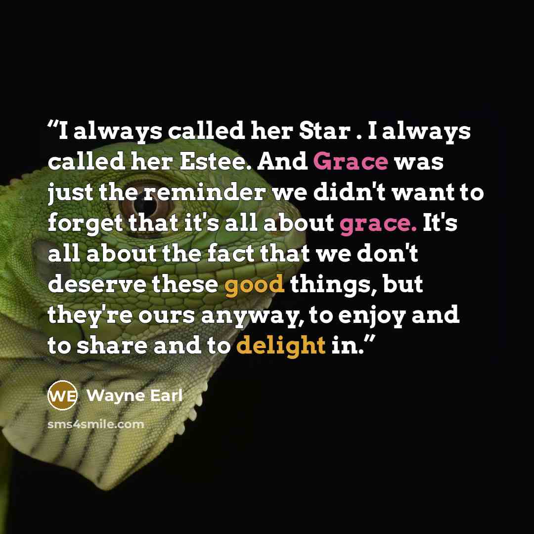 “I always called her Star . I always called her Estee. And Grace was just the reminder we didn't want to forget that it's all about grace. It's all about the fact that we don't deserve these good things, but they're ours anyway, to enjoy and to share and to delight in.” quote by Wayne Earl