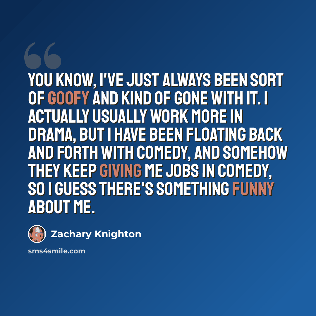 “You know, I've just always been sort of goofy and kind of gone with it. I actually usually work more in drama, but I have been floating back and forth with comedy, and somehow they keep giving me jobs in comedy, so I guess there's something funny about me.” quote by Zachary Knighton