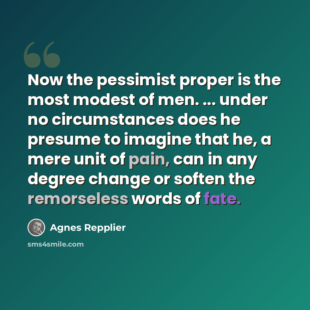 “Now the pessimist proper is the most modest of men. ... under no circumstances does he presume to imagine that he, a mere unit of pain, can in any degree change or soften the remorseless words of fate.” quote by Agnes Repplier