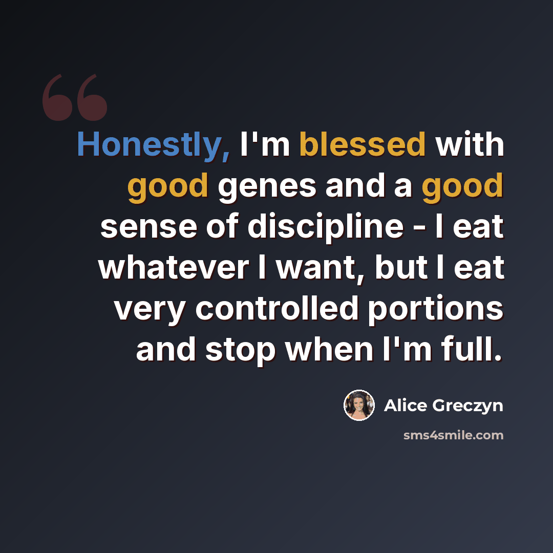 “Honestly, I'm blessed with good genes and a good sense of discipline - I eat whatever I want, but I eat very controlled portions and stop when I'm full.” quote by Alice Greczyn