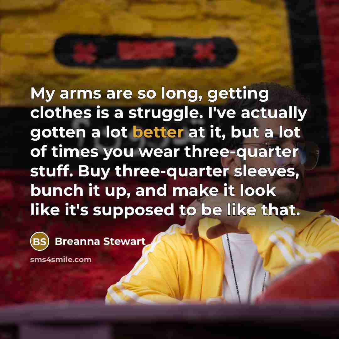 “My arms are so long, getting clothes is a struggle. I've actually gotten a lot better at it, but a lot of times you wear three-quarter stuff. Buy three-quarter sleeves, bunch it up, and make it look like it's supposed to be like that.” quote by Breanna Stewart