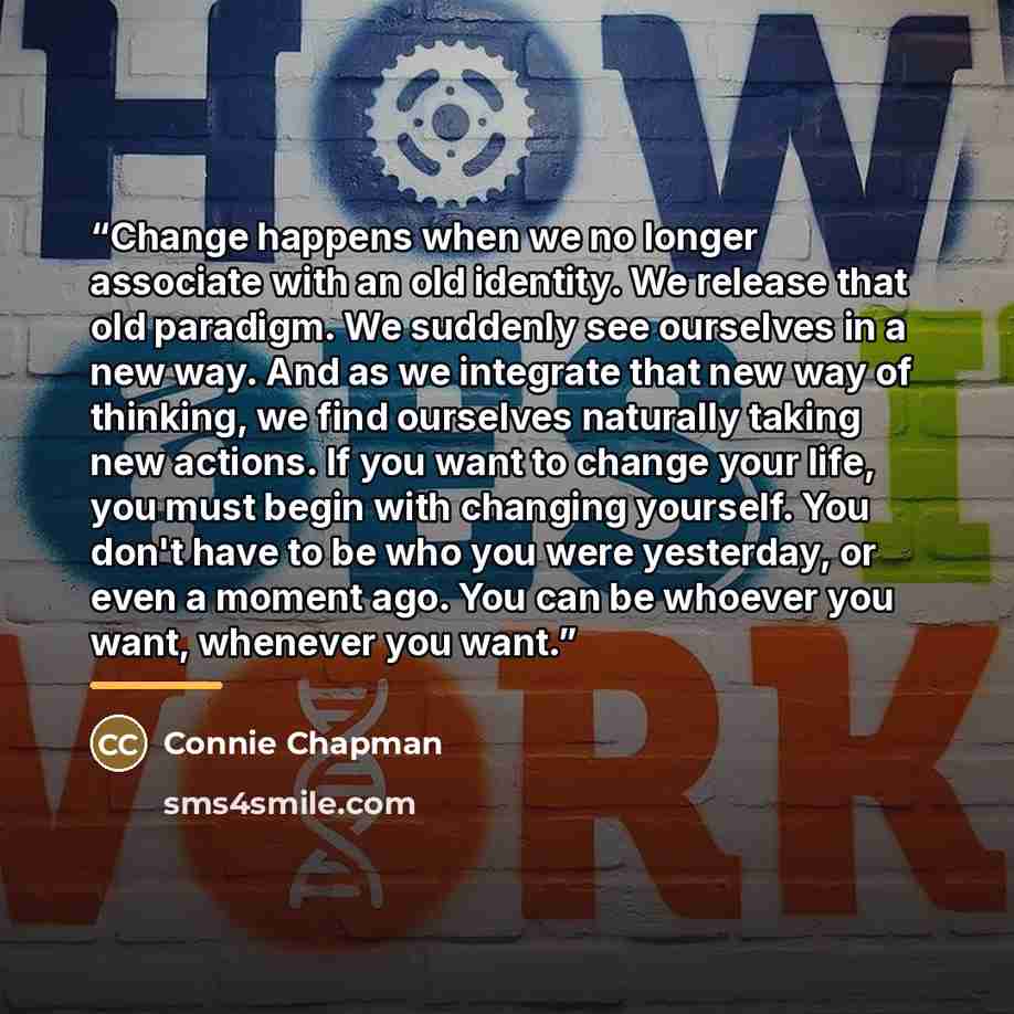 “Change happens when we no longer associate with an old identity. We release that old paradigm. We suddenly see ourselves in a new way. And as we integrate that new way of thinking, we find ourselves naturally taking new actions. If you want to change your life, you must begin with changing…” quote by Connie Chapman