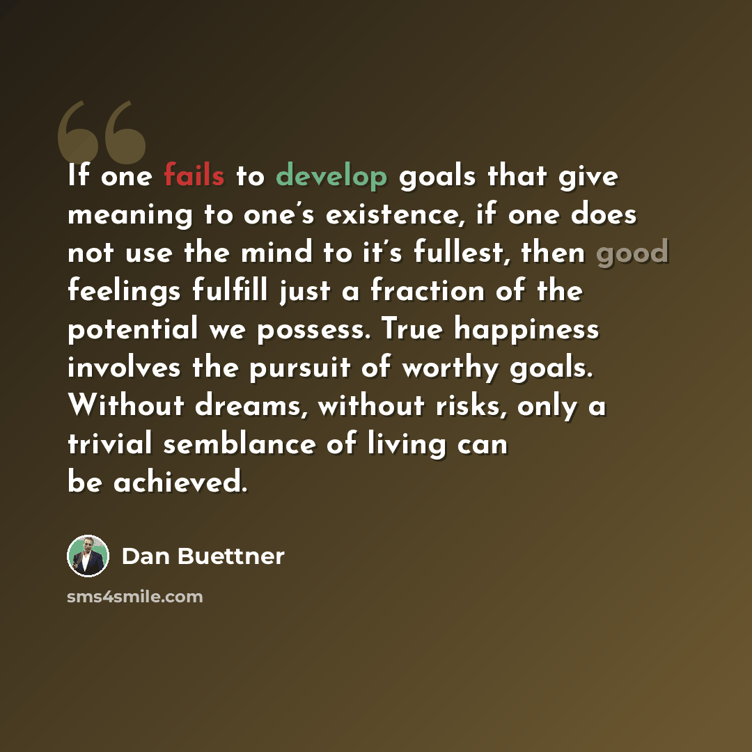 “If one fails to develop goals that give meaning to one’s existence, if one does not use the mind to it’s fullest, then good feelings fulfill just a fraction of the potential we possess. True happiness involves the pursuit of worthy goals. Without dreams, without risks, only a trivial semblance of…” quote by Dan Buettner