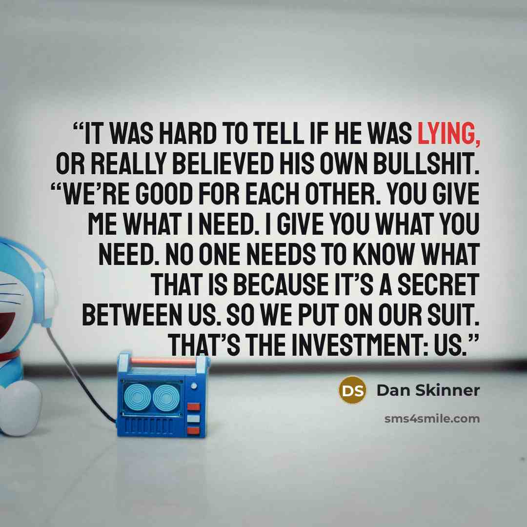 “It was hard to tell if he was lying, or really believed his own bullshit. “We’re good for each other. You give me what I need. I give you what you need. No one needs to know what that is because it’s a secret between us. So we put on our suit. That’s the investment: us.” quote by Dan Skinner