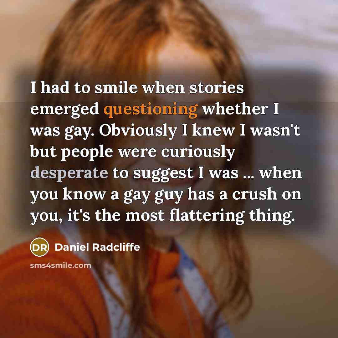 “I had to smile when stories emerged questioning whether I was gay. Obviously I knew I wasn't but people were curiously desperate to suggest I was ... when you know a gay guy has a crush on you, it's the most flattering thing.” quote by Daniel Radcliffe