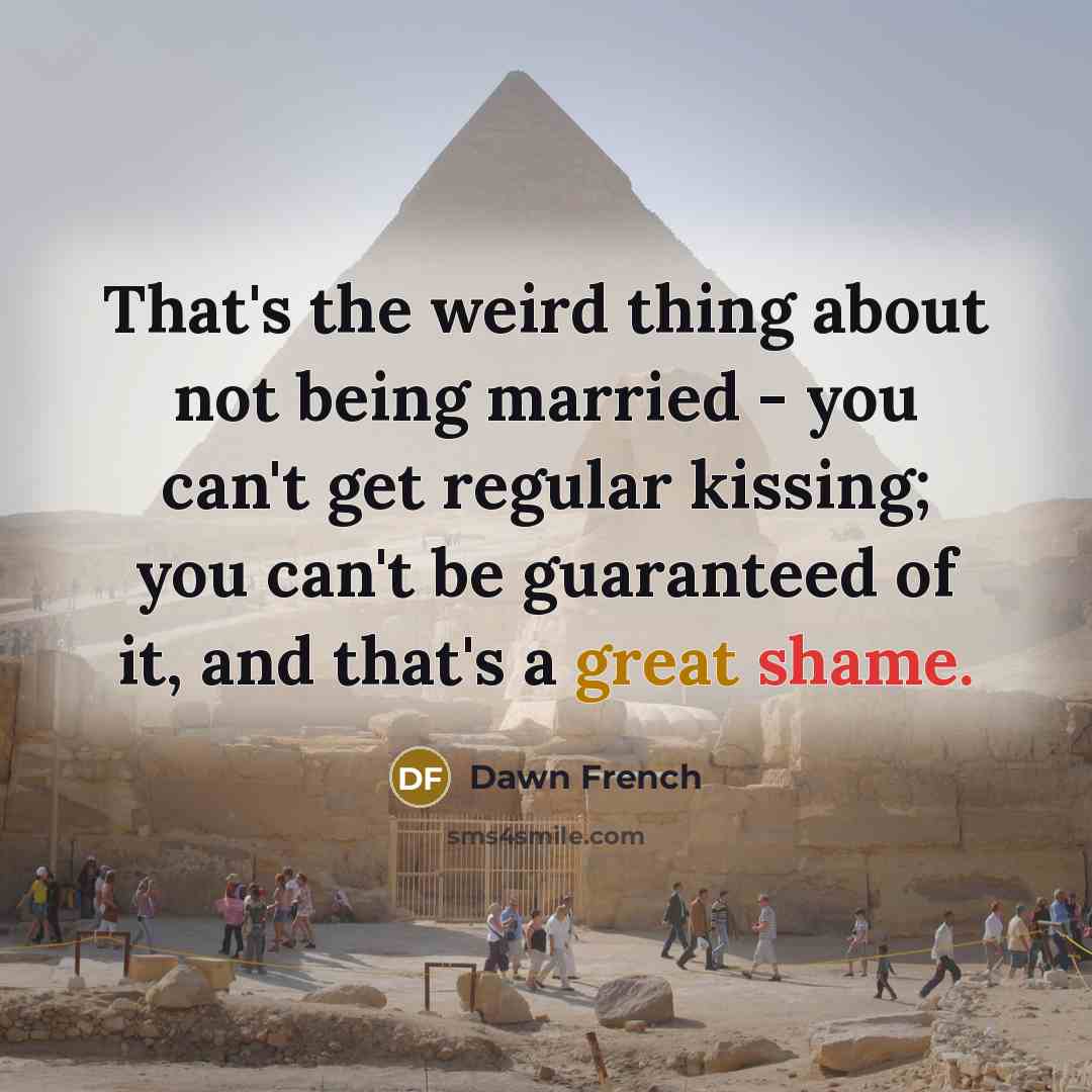 “That's the weird thing about not being married - you can't get regular kissing; you can't be guaranteed of it, and that's a great shame.” quote by Dawn French