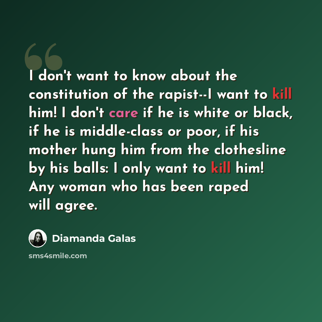 “I don't want to know about the constitution of the rapist--I want to kill him! I don't care if he is white or black, if he is middle-class or poor, if his mother hung him from the clothesline by his balls: I only want to kill him! Any woman who has been raped will agree.” quote by Diamanda Galas