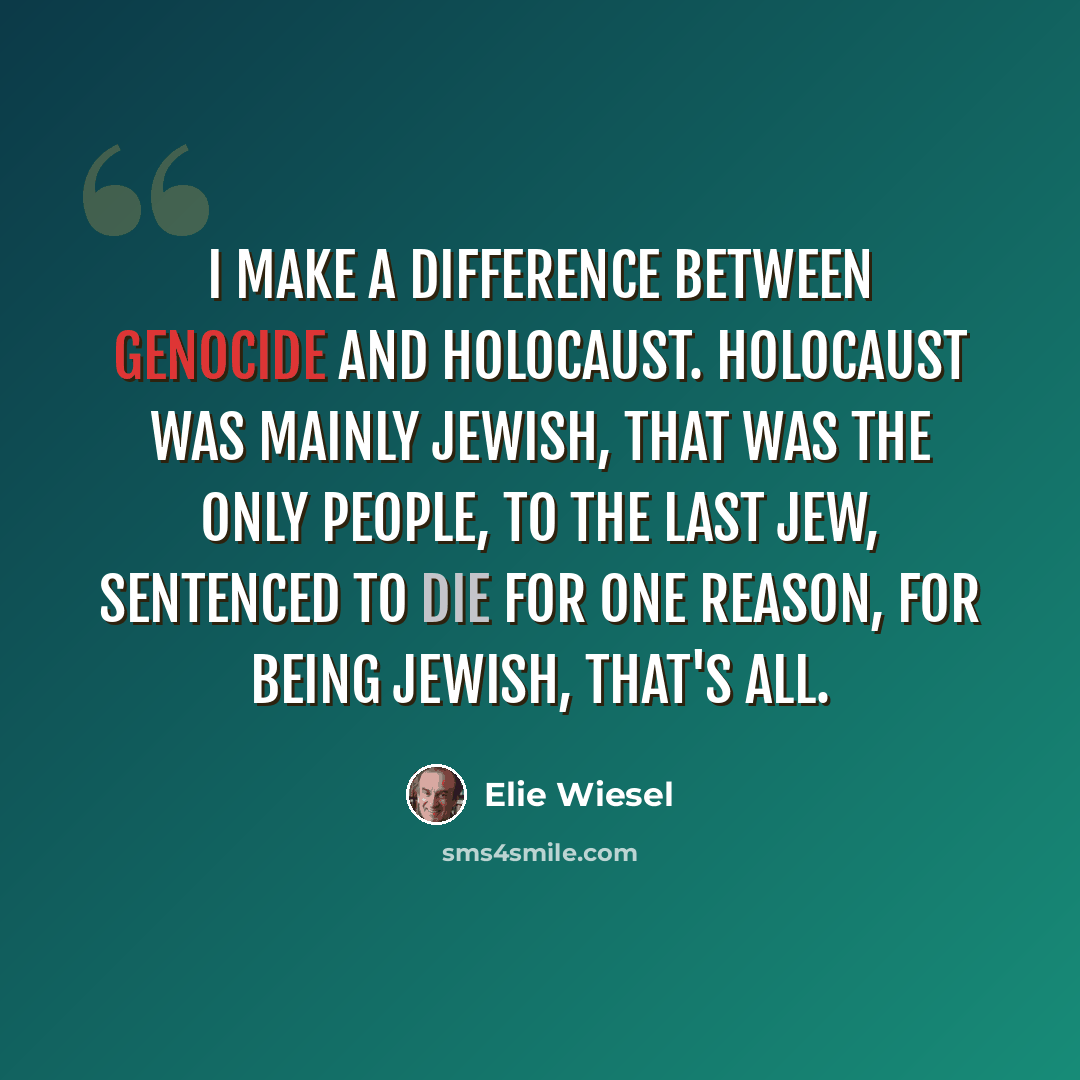 “I make a difference between genocide and Holocaust. Holocaust was mainly Jewish, that was the only people, to the last Jew, sentenced to die for one reason, for being Jewish, that's all.” quote by Elie Wiesel