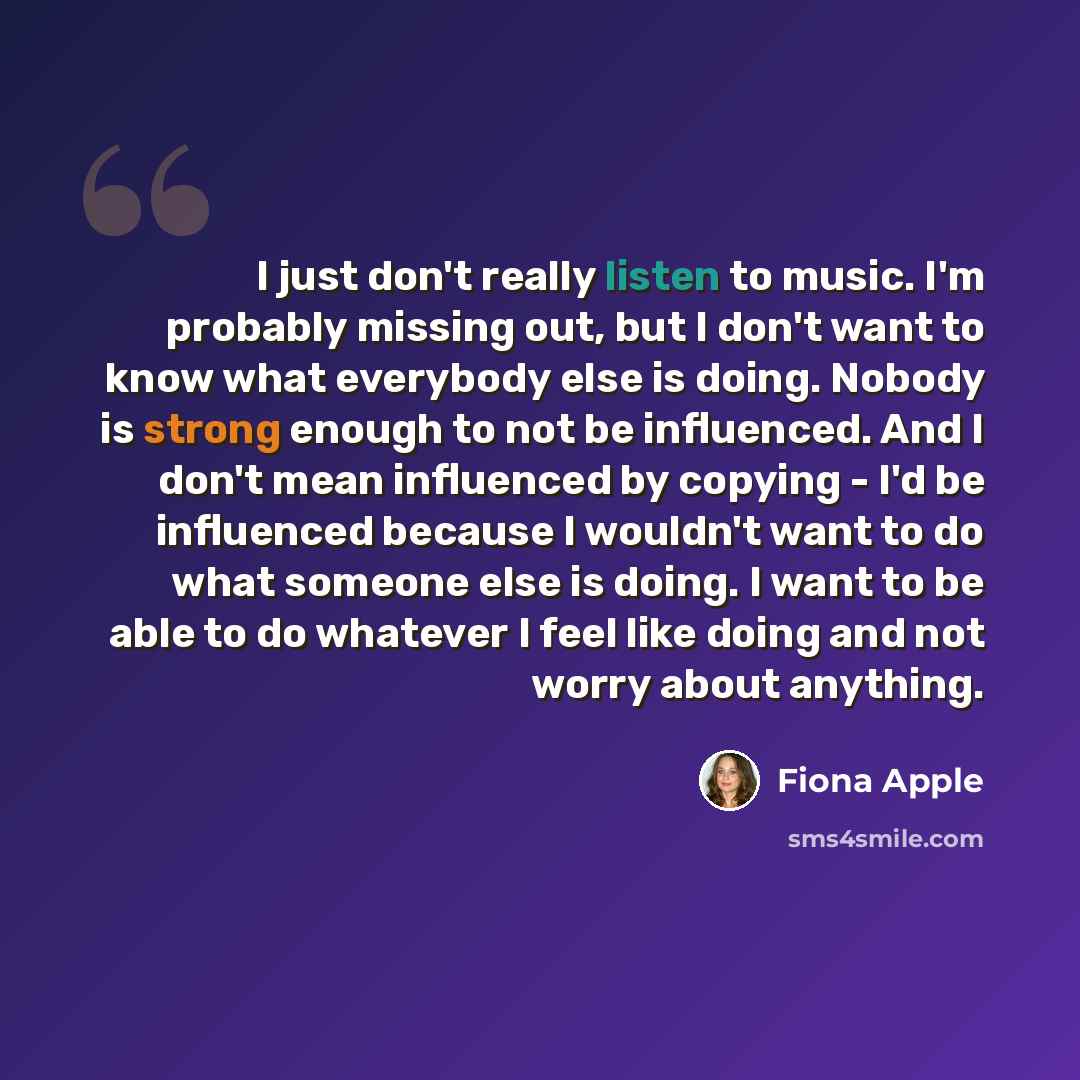 “I just don't really listen to music. I'm probably missing out, but I don't want to know what everybody else is doing. Nobody is strong enough to not be influenced. And I don't mean influenced by copying - I'd be influenced because I wouldn't want to do what someone else is doing. I want to be able…” quote by Fiona Apple