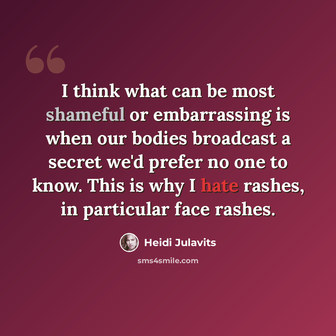 “I think what can be most shameful or embarrassing is when our bodies broadcast a secret we'd prefer no one to know. This is why I hate rashes, in particular face rashes.” quote by Heidi Julavits