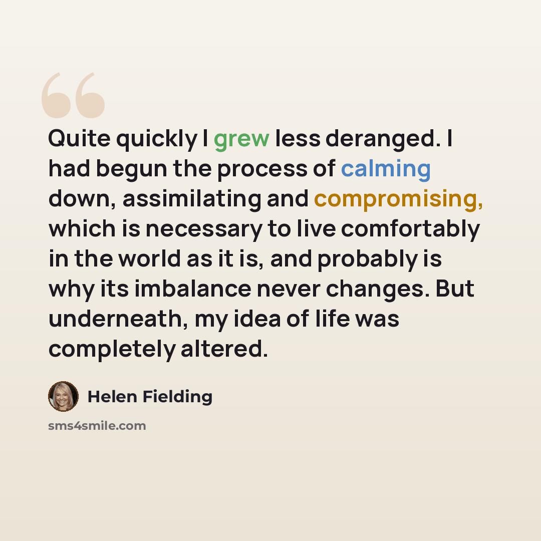 “Quite quickly I grew less deranged. I had begun the process of calming down, assimilating and compromising, which is necessary to live comfortably in the world as it is, and probably is why its imbalance never changes. But underneath, my idea of life was completely altered.” quote by Helen Fielding
