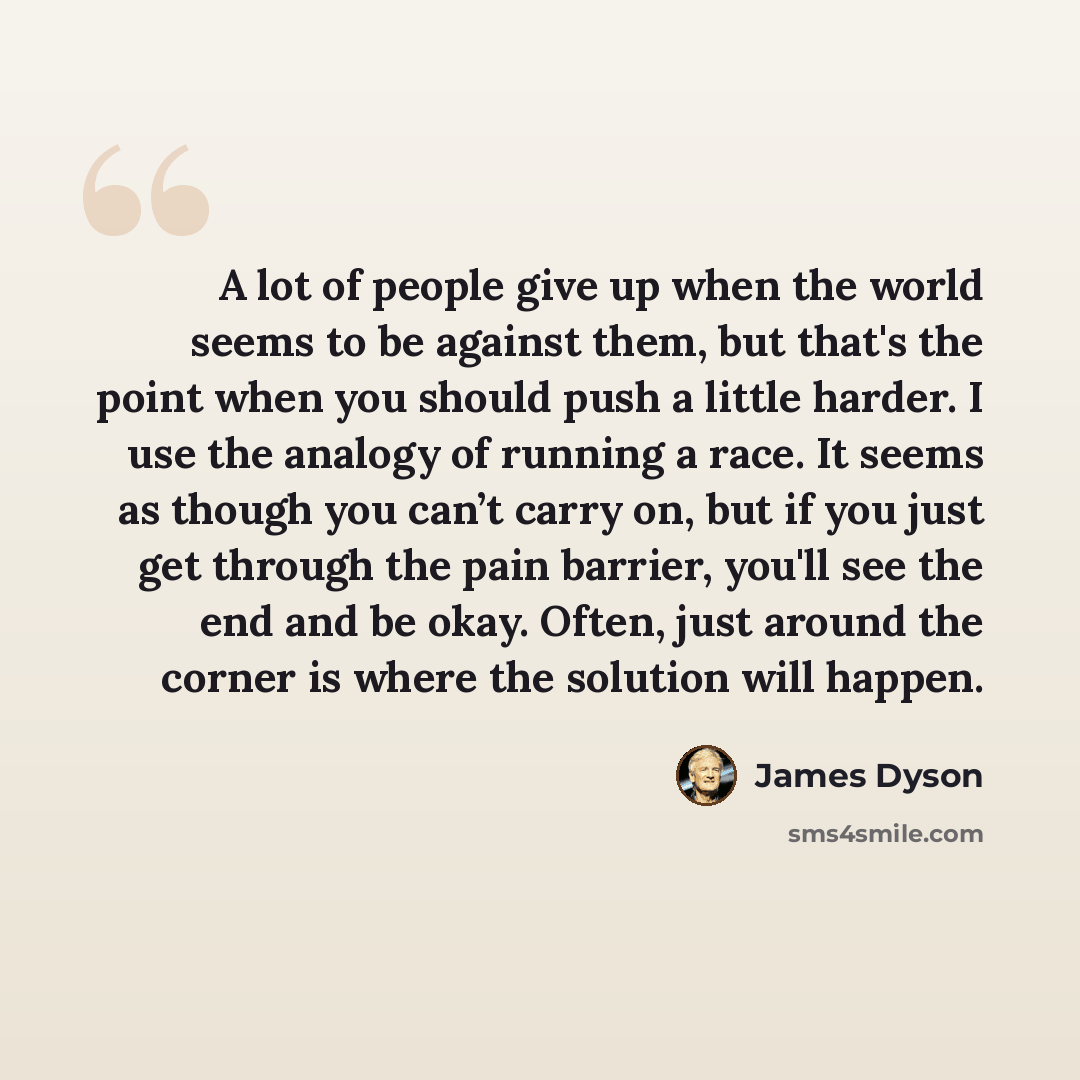 “A lot of people give up when the world seems to be against them, but that's the point when you should push a little harder. I use the analogy of running a race. It seems as though you can’t carry on, but if you just get through the pain barrier, you'll see the end and be okay. Often, just around…” quote by James Dyson