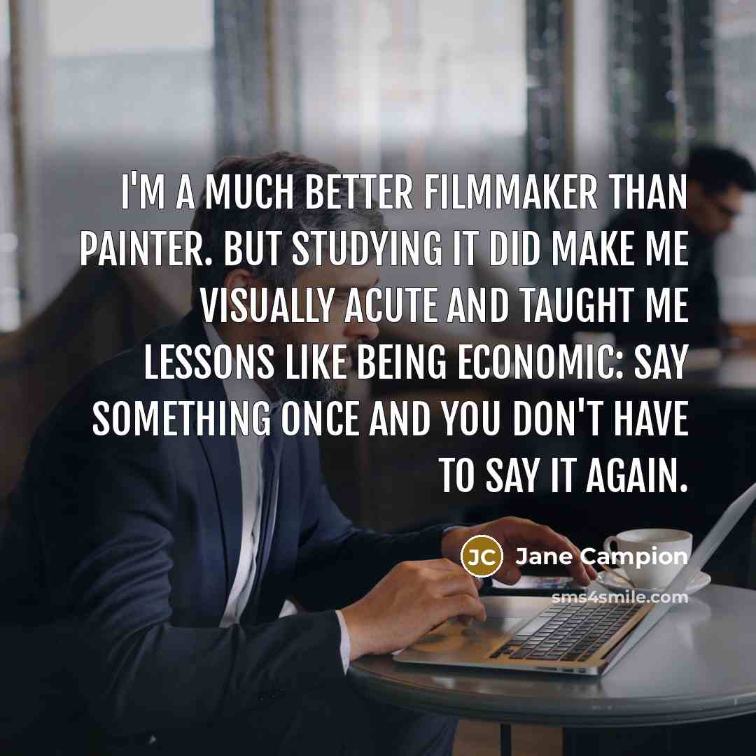 “I'm a much better filmmaker than painter. But studying it did make me visually acute and taught me lessons like being economic: Say something once and you don't have to say it again.” quote by Jane Campion