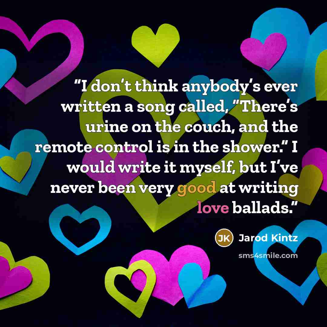 “I don’t think anybody’s ever written a song called, “There’s urine on the couch, and the remote control is in the shower.” I would write it myself, but I’ve never been very good at writing love ballads.” quote by Jarod Kintz