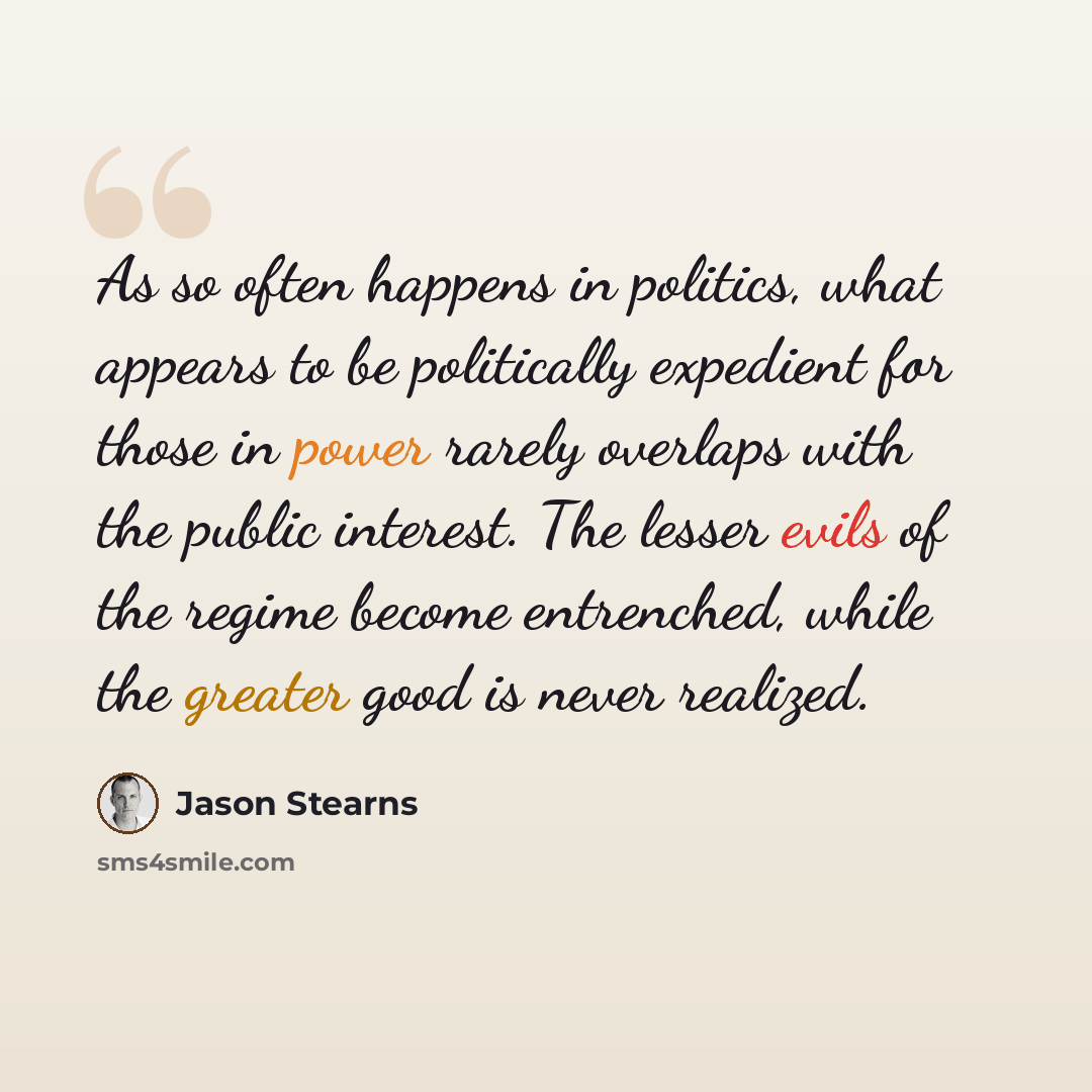 “As so often happens in politics, what appears to be politically expedient for those in power rarely overlaps with the public interest. The lesser evils of the regime become entrenched, while the greater good is never realized.” quote by Jason Stearns