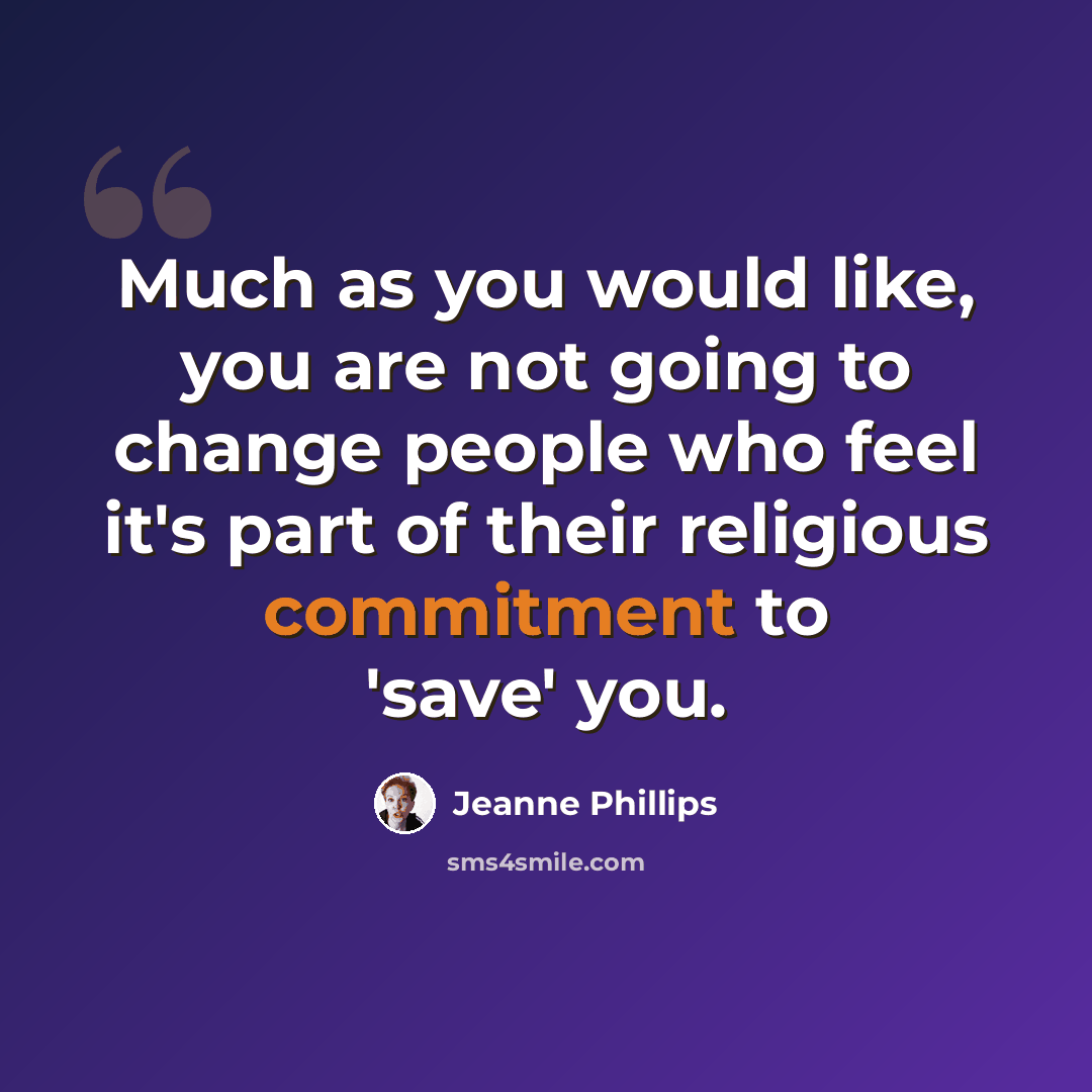 “Much as you would like, you are not going to change people who feel it's part of their religious commitment to 'save' you.” quote by Jeanne Phillips