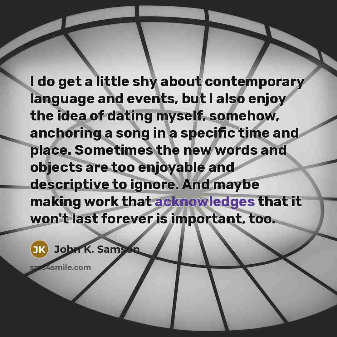 “I do get a little shy about contemporary language and events, but I also enjoy the idea of dating myself, somehow, anchoring a song in a specific time and place. Sometimes the new words and objects are too enjoyable and descriptive to ignore. And maybe making work that acknowledges that it won't…” quote by John K. Samson