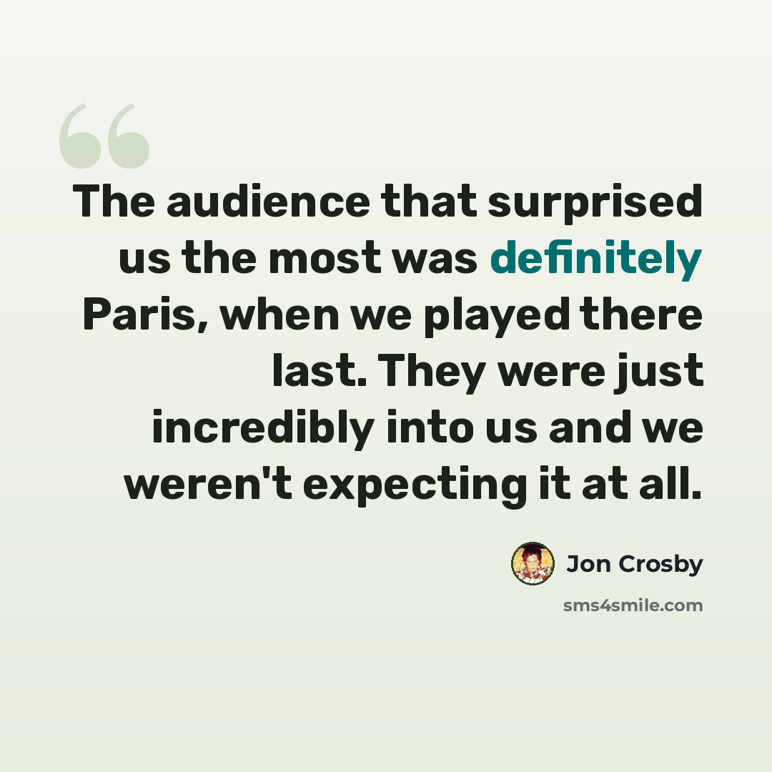 “The audience that surprised us the most was definitely Paris, when we played there last. They were just incredibly into us and we weren't expecting it at all.” quote by Jon Crosby