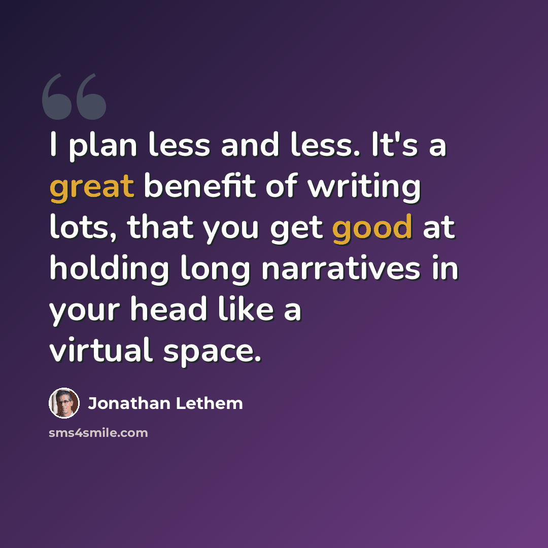 “I plan less and less. It's a great benefit of writing lots, that you get good at holding long narratives in your head like a virtual space.” quote by Jonathan Lethem